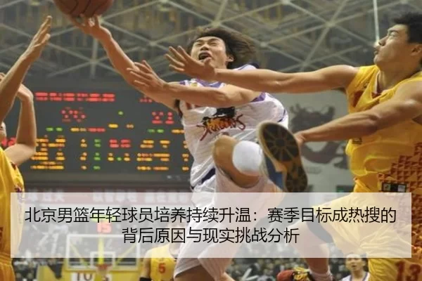 北京男篮年轻球员培养持续升温：赛季目标成热搜的背后原因与现实挑战分析