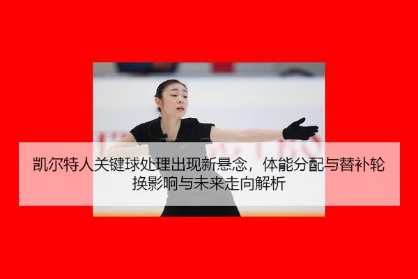 凯尔特人关键球处理出现新悬念，体能分配与替补轮换影响与未来走向解析
